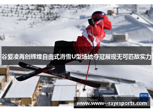 谷爱凌再创辉煌自由式滑雪U型场地夺冠展现无可匹敌实力
