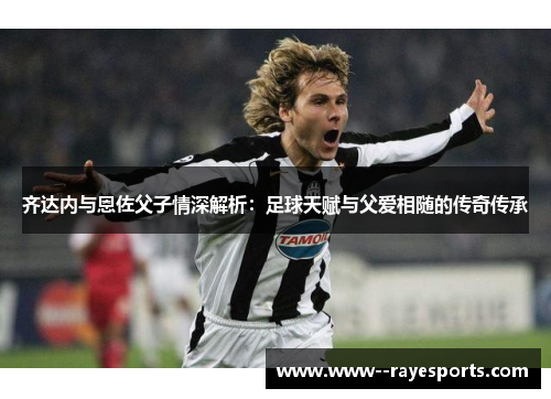 齐达内与恩佐父子情深解析：足球天赋与父爱相随的传奇传承